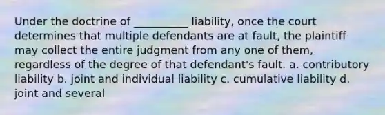 Under the doctrine of __________ liability, once the court determines that multiple defendants are at fault, the plaintiff may collect the entire judgment from any one of them, regardless of the degree of that defendant's fault. a. contributory liability b. joint and individual liability c. cumulative liability d. joint and several