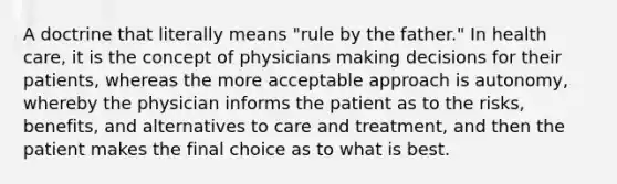 A doctrine that literally means "rule by the father." In health care, it is the concept of physicians making decisions for their patients, whereas the more acceptable approach is autonomy, whereby the physician informs the patient as to the risks, benefits, and alternatives to care and treatment, and then the patient makes the final choice as to what is best.