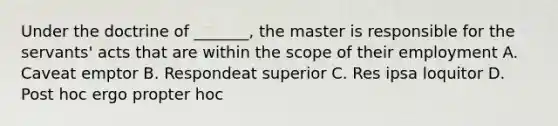 Under the doctrine of _______, the master is responsible for the servants' acts that are within the scope of their employment A. Caveat emptor B. Respondeat superior C. Res ipsa loquitor D. Post hoc ergo propter hoc