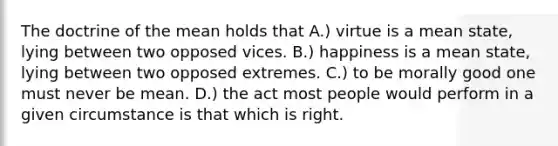 The doctrine of the mean holds that A.) virtue is a mean state, lying between two opposed vices. B.) happiness is a mean state, lying between two opposed extremes. C.) to be morally good one must never be mean. D.) the act most people would perform in a given circumstance is that which is right.