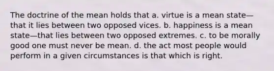 The doctrine of the mean holds that a. virtue is a mean state—that it lies between two opposed vices. b. happiness is a mean state—that lies between two opposed extremes. c. to be morally good one must never be mean. d. the act most people would perform in a given circumstances is that which is right.