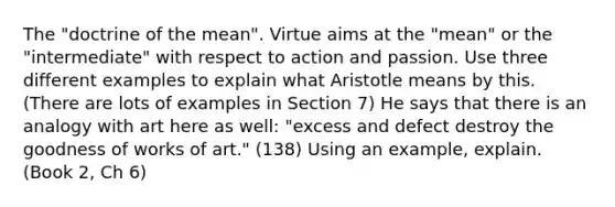 The "doctrine of the mean". Virtue aims at the "mean" or the "intermediate" with respect to action and passion. Use three different examples to explain what Aristotle means by this. (There are lots of examples in Section 7) He says that there is an analogy with art here as well: "excess and defect destroy the goodness of works of art." (138) Using an example, explain. (Book 2, Ch 6)