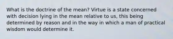 What is the doctrine of the mean? Virtue is a state concerned with decision lying in the mean relative to us, this being determined by reason and in the way in which a man of practical wisdom would determine it.