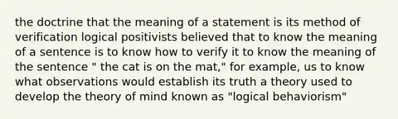 the doctrine that the meaning of a statement is its method of verification logical positivists believed that to know the meaning of a sentence is to know how to verify it to know the meaning of the sentence " the cat is on the mat," for example, us to know what observations would establish its truth a theory used to develop the theory of mind known as "logical behaviorism"