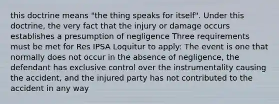 this doctrine means "the thing speaks for itself". Under this doctrine, the very fact that the injury or damage occurs establishes a presumption of negligence Three requirements must be met for Res IPSA Loquitur to apply: The event is one that normally does not occur in the absence of negligence, the defendant has exclusive control over the instrumentality causing the accident, and the injured party has not contributed to the accident in any way