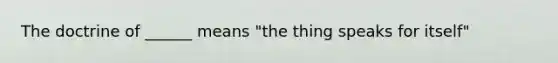 The doctrine of ______ means "the thing speaks for itself"