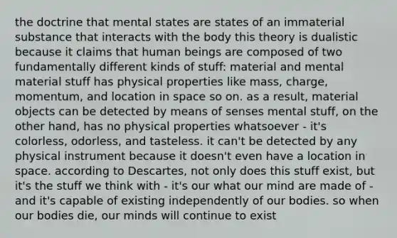 the doctrine that mental states are states of an immaterial substance that interacts with the body this theory is dualistic because it claims that human beings are composed of two fundamentally different kinds of stuff: material and mental material stuff has physical properties like mass, charge, momentum, and location in space so on. as a result, material objects can be detected by means of senses mental stuff, on the other hand, has no physical properties whatsoever - it's colorless, odorless, and tasteless. it can't be detected by any physical instrument because it doesn't even have a location in space. according to Descartes, not only does this stuff exist, but it's the stuff we think with - it's our what our mind are made of - and it's capable of existing independently of our bodies. so when our bodies die, our minds will continue to exist