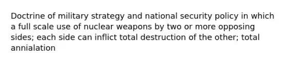 Doctrine of military strategy and national security policy in which a full scale use of nuclear weapons by two or more opposing sides; each side can inflict total destruction of the other; total annialation