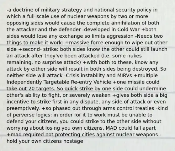 -a doctrine of military strategy and national security policy in which a full-scale use of nuclear weapons by two or more opposing sides would cause the complete annihilation of both the attacker and the defender -developed in Cold War +both sides would lose any exchange so limits aggression -Needs two things to make it work: +massive force:enough to wipe out other side +second- strike: both sides know the other could still launch an attack after they've been attacked (I.e. some nukes remaining, no surprise attack) +with both to these, know any attack by either side will result in both sides being destroyed. So neither side will attack -Crisis instability and MIRVs +multiple Independently Targetable Re-entry Vehicle +one missile could take out 20 targets. So quick strike by one side could undermine other's ability to fight, or severely weaken +gives both side a big incentive to strike first in any dispute, any side of attack or even preemptively. +so phased out through arms control treaties -kind of perverse logics: in order for it to work must be unable to defend your citizens, you could strike to the other side without worrying about losing you own citizens, MAD could fall apart +mad required not protecting cities against nuclear weapons -hold your own citizens hostage