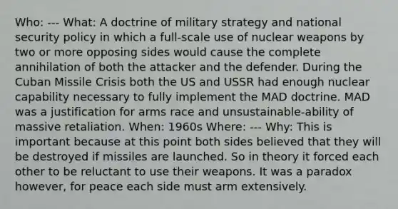 Who: --- What: A doctrine of military strategy and national security policy in which a full-scale use of nuclear weapons by two or more opposing sides would cause the complete annihilation of both the attacker and the defender. During the Cuban Missile Crisis both the US and USSR had enough nuclear capability necessary to fully implement the MAD doctrine. MAD was a justification for arms race and unsustainable-ability of massive retaliation. When: 1960s Where: --- Why: This is important because at this point both sides believed that they will be destroyed if missiles are launched. So in theory it forced each other to be reluctant to use their weapons. It was a paradox however, for peace each side must arm extensively.