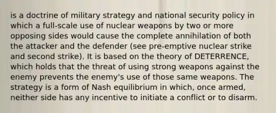 is a doctrine of military strategy and national security policy in which a full-scale use of nuclear weapons by two or more opposing sides would cause the complete annihilation of both the attacker and the defender (see pre-emptive nuclear strike and second strike). It is based on the theory of DETERRENCE, which holds that the threat of using strong weapons against the enemy prevents the enemy's use of those same weapons. The strategy is a form of Nash equilibrium in which, once armed, neither side has any incentive to initiate a conflict or to disarm.