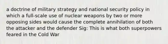 a doctrine of military strategy and national security policy in which a full-scale use of nuclear weapons by two or more opposing sides would cause the complete annihilation of both the attacker and the defender Sig: This is what both superpowers feared in the Cold War