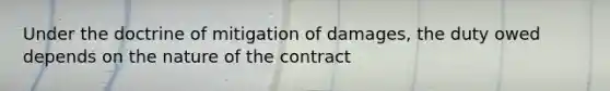 Under the doctrine of mitigation of damages, the duty owed depends on the nature of the contract