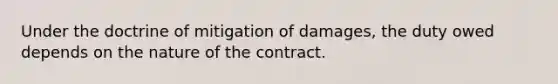 Under the doctrine of mitigation of damages, the duty owed depends on the nature of the contract.