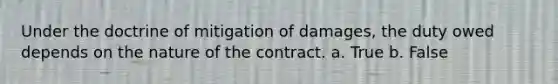 ​Under the doctrine of mitigation of damages, the duty owed depends on the nature of the contract. a. True b. False