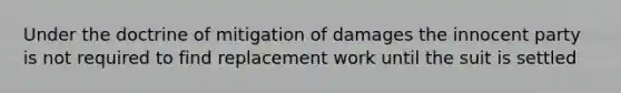 Under the doctrine of mitigation of damages the innocent party is not required to find replacement work until the suit is settled