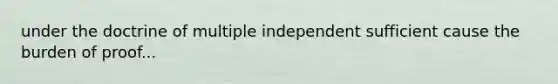 under the doctrine of multiple independent sufficient cause the burden of proof...