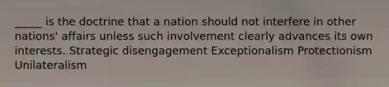 _____ is the doctrine that a nation should not interfere in other nations' affairs unless such involvement clearly advances its own interests. Strategic disengagement Exceptionalism Protectionism Unilateralism