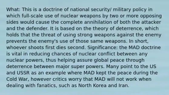 What: This is a doctrine of national security/ military policy in which full-scale use of nuclear weapons by two or more opposing sides would cause the complete annihilation of both the attacker and the defender. It is based on the theory of deterrence, which holds that the threat of using strong weapons against the enemy prevents the enemy's use of those same weapons. In short, whoever shoots first dies second. Significance: the MAD doctrine is vital in reducing chances of nuclear conflict between any nuclear powers, thus helping assure global peace through deterrence between major super powers. Many point to the US and USSR as an example where MAD kept the peace during the Cold War, however critics worry that MAD will not work when dealing with fanatics, such as North Korea and Iran.