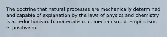 The doctrine that natural processes are mechanically determined and capable of explanation by the laws of physics and chemistry is a. reductionism. b. materialism. c. mechanism. d. empiricism. e. positivism.