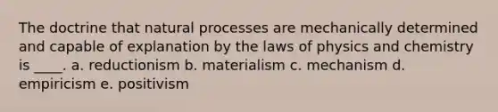 The doctrine that natural processes are mechanically determined and capable of explanation by the laws of physics and chemistry is ____. a. reductionism b. materialism c. mechanism d. empiricism e. positivism