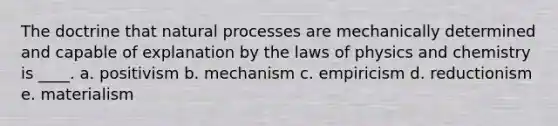 The doctrine that natural processes are mechanically determined and capable of explanation by the laws of physics and chemistry is ____. a. positivism b. mechanism c. empiricism d. reductionism e. materialism