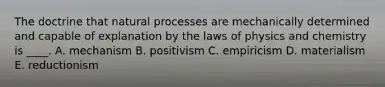 The doctrine that natural processes are mechanically determined and capable of explanation by the laws of physics and chemistry is ____. A. mechanism B. positivism C. empiricism D. materialism E. reductionism