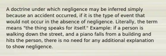 A doctrine under which negligence may be inferred simply because an accident occurred, if it is the type of event that would not occur in the absence of negligence. Literally, the term means "the thing speaks for itself." Example: if a person is walking down the street, and a piano falls from a building and hits the person, there is no need for any additional explanation to show negligence.