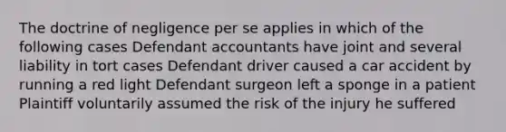 The doctrine of negligence per se applies in which of the following cases Defendant accountants have joint and several liability in tort cases Defendant driver caused a car accident by running a red light Defendant surgeon left a sponge in a patient Plaintiff voluntarily assumed the risk of the injury he suffered