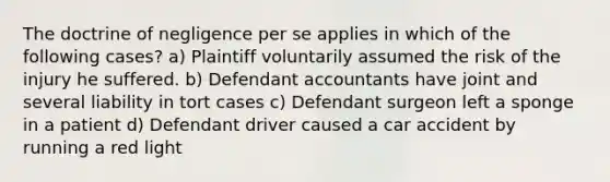 The doctrine of negligence per se applies in which of the following cases? a) Plaintiff voluntarily assumed the risk of the injury he suffered. b) Defendant accountants have joint and several liability in tort cases c) Defendant surgeon left a sponge in a patient d) Defendant driver caused a car accident by running a red light