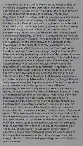 The doctrine that there are no mental states Proposes that our increasing knowledge of the workings of the brain will make outmoded our "folk psychology" talk about the mind and we will all learn to talk the language of neurology instead. Paul Churchland (1942 - ): Defends utilizing neurological explanations of human behavior and discarding mentalistic explanations (contra Identity Theory). He is not trying to reduce mental talk to brain talk (or map out an equivalency table); rather he is saying we should simply abandon metal talk as a serious way of understanding human behavior. He claims that with increased knowledge of neurology, our ordinary language will be replaced or, at least, seriously revised: There seems to be no "nice one-to-one match-ups" in the offing between the concepts of folk psychology and the concepts of theoretical neuroscience. Churchland claims that the one-to-one match-ups will not be found because our "commonsense psychological framework is a false and radically misleading conception of the causes of human behavior and the nature of cognitive activity." Folk psychology is a misrepresentation of our internal states and activities. An inaccurate theory of behavior (folk psychology) cannot be reduced to an accurate one (neuroscience). Arguments for Eliminative Materialism: Conviction that folk psychology is "a hopelessly primitive and deeply confused conception of our internal activities." Three Reasons- 1. Widespread explanatory, predictive, and manipulative failures of folk psychology. (Cannot really explain sleep, leaning, memory, etc.) Central things about us remain almost entirely mysterious from within folk psychology. Problems magnify when it comes to pathology 2. Useless in understanding the effect of damaged brains. 3. Draws an inductive lesson from our conceptual history. Our early folk theories of motion were profoundly confused, and were eventually displaced entirely by more sophisticated theories. Problems With Eliminative Materialism: One might claim that eliminative materialism is false because one's introspection reveals directly the existence of pains, beliefs, desires, fears, and so forth. Their existence is as obvious as anything could be. But the eliminative materialist would reply that this argument makes the same mistake that an ancient or medieval person would be making if he insisted that he could just see with his own eyes that the heavens form a turning sphere, or that witches exist. The fact is, all observation occurs within some system of concepts, and our observation judgments are only as good as the conceptual framework in which they are expressed. EM exaggerates the defects in folk psychology, and underplays its real successes.