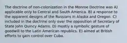 The doctrine of non-colonization in the Monroe Doctrine was A) applicable only to Central and South America. B) a response to the apparent designs of the Russians in Alaska and Oregon. C) included in the doctrine only over the opposition of Secretary of State John Quincy Adams. D) mostly a symbolic gesture of goodwill to the Latin American republics. E) aimed at British efforts to gain control over Cuba.