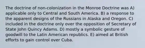 The doctrine of non-colonization in the Monroe Doctrine was A) applicable only to Central and South America. B) a response to the apparent designs of the Russians in Alaska and Oregon. C) included in the doctrine only over the opposition of Secretary of State John Quincy Adams. D) mostly a symbolic gesture of goodwill to the Latin American republics. E) aimed at British efforts to gain control over Cuba.