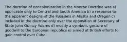 The doctrine of noncolonization in the Monroe Doctrine was a) applicable only to Central and South America b) a response to the apparent designs of the Russians in Alaska and Oregon c) included in the doctrine only over the opposition of Secretary of State John Quincy Adams d) mostly a symbolic gesture of goodwill to the European republics e) aimed at British efforts to gain control over Cuba