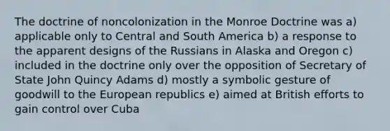 The doctrine of noncolonization in the Monroe Doctrine was a) applicable only to Central and South America b) a response to the apparent designs of the Russians in Alaska and Oregon c) included in the doctrine only over the opposition of Secretary of State John Quincy Adams d) mostly a symbolic gesture of goodwill to the European republics e) aimed at British efforts to gain control over Cuba