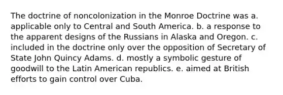 The doctrine of noncolonization in the Monroe Doctrine was a. applicable only to Central and South America. b. a response to the apparent designs of the Russians in Alaska and Oregon. c. included in the doctrine only over the opposition of Secretary of State John Quincy Adams. d. mostly a symbolic gesture of goodwill to the Latin American republics. e. aimed at British efforts to gain control over Cuba.