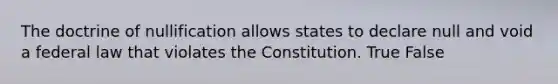 The doctrine of nullification allows states to declare null and void a federal law that violates the Constitution. True False