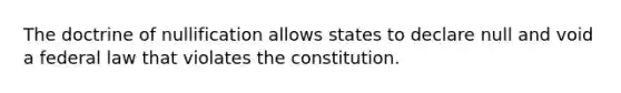 The doctrine of nullification allows states to declare null and void a federal law that violates the constitution.