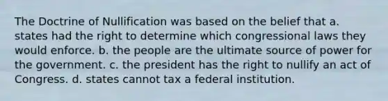 The Doctrine of Nullification was based on the belief that a. states had the right to determine which congressional laws they would enforce. b. the people are the ultimate source of power for the government. c. the president has the right to nullify an act of Congress. d. states cannot tax a federal institution.