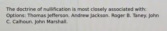 The doctrine of nullification is most closely associated with: Options: Thomas Jefferson. Andrew Jackson. Roger B. Taney. John C. Calhoun. John Marshall.