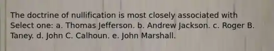 The doctrine of nullification is most closely associated with Select one: a. Thomas Jefferson. b. Andrew Jackson. c. Roger B. Taney. d. John C. Calhoun. e. John Marshall.