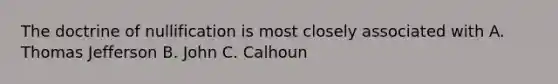 The doctrine of nullification is most closely associated with A. Thomas Jefferson B. John C. Calhoun