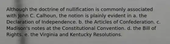 Although the doctrine of nullification is commonly associated with John C. Calhoun, the notion is plainly evident in a. the Declaration of Independence. b. the Articles of Confederation. c. Madison's notes at the Constitutional Convention. d. the Bill of Rights. e. the Virginia and Kentucky Resolutions.