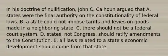 In his doctrine of nullification, John C. Calhoun argued that A. states were the final authority on the constitutionality of federal laws. B. a state could not impose tariffs and levies on goods made in a neighboring state. C. there should not be a federal court system. D. states, not Congress, should ratify amendments to the Constitution. E. all laws related to a state's economic development should come from that state.