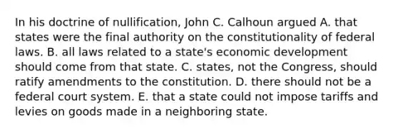 In his doctrine of nullification, John C. Calhoun argued A. that states were the final authority on the constitutionality of federal laws. B. all laws related to a state's economic development should come from that state. C. states, not the Congress, should ratify amendments to the constitution. D. there should not be a federal court system. E. that a state could not impose tariffs and levies on goods made in a neighboring state.