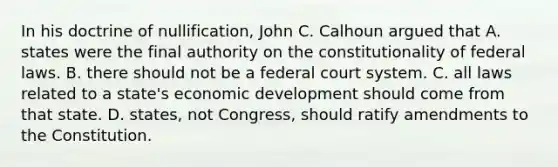 In his doctrine of nullification, John C. Calhoun argued that A. states were the final authority on the constitutionality of federal laws. B. there should not be a federal court system. C. all laws related to a state's economic development should come from that state. D. states, not Congress, should ratify amendments to the Constitution.