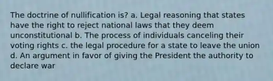 The doctrine of nullification is? a. Legal reasoning that states have the right to reject national laws that they deem unconstitutional b. The process of individuals canceling their voting rights c. the legal procedure for a state to leave the union d. An argument in favor of giving the President the authority to declare war