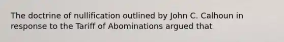 The doctrine of nullification outlined by John C. Calhoun in response to the Tariff of Abominations argued that