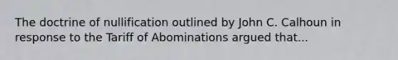 The doctrine of nullification outlined by John C. Calhoun in response to the Tariff of Abominations argued that...