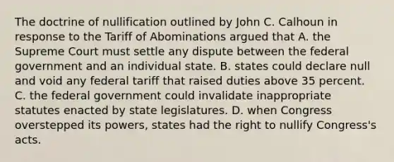 The doctrine of nullification outlined by John C. Calhoun in response to the Tariff of Abominations argued that A. the Supreme Court must settle any dispute between the federal government and an individual state. B. states could declare null and void any federal tariff that raised duties above 35 percent. C. the federal government could invalidate inappropriate statutes enacted by state legislatures. D. when Congress overstepped its powers, states had the right to nullify Congress's acts.